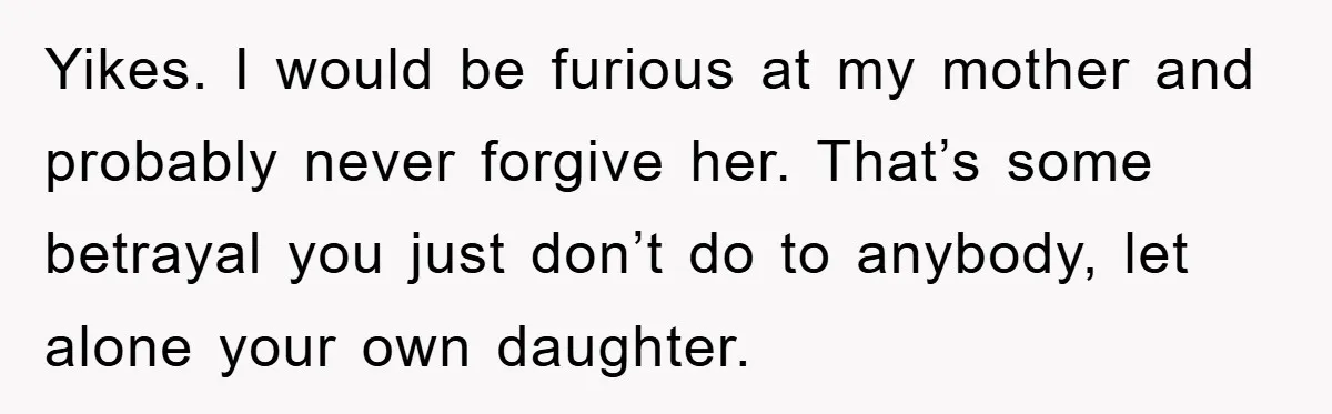 Yikes. I would be furious at my mother and probably never forgive her. That’s some betrayal you just don’t do to anybody, let alone your own daughter.