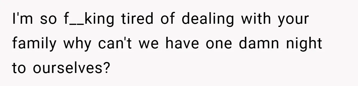 I'm so f__king tired of dealing with your family why can't we have one damn night to ourselves?