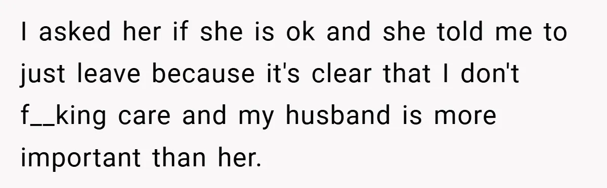 I asked her if she is ok and she told me to just leave because it's clear that I don't f__king care and my husband is more important than her.