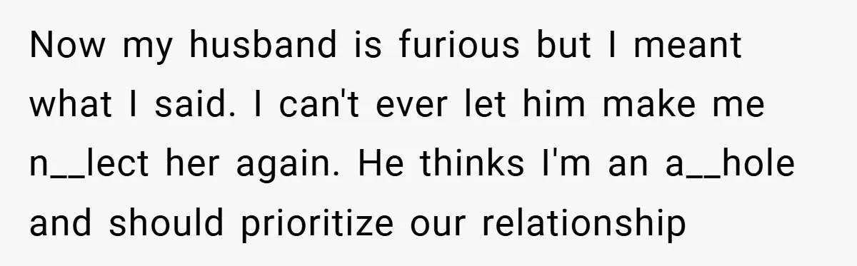 Now my husband is furious but I meant what I said. I can't ever let him make me n__lect her again. He thinks I'm an a__hole and should prioritize our...
