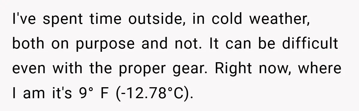 I've spent time outside, in cold weather, both on purpose and not. It can be difficult even with the proper gear. Right now, where I am it's 9° F (-12.78°C).
