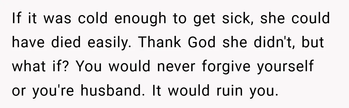 If it was cold enough to get sick, she could have died easily. Thank God she didn't, but what if? You would never forgive yourself or you're husband. It would...
