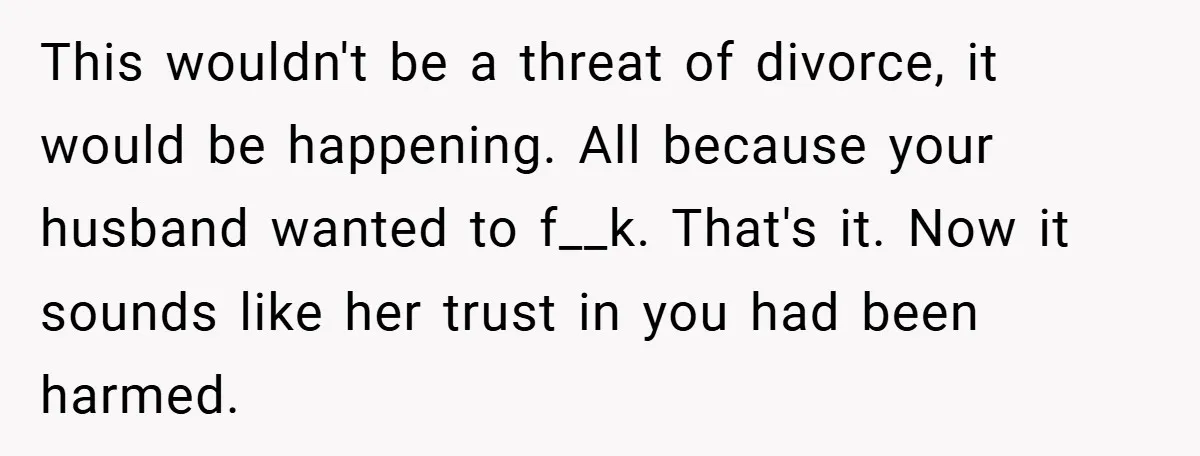 This wouldn't be a threat of divorce, it would be happening. All because your husband wanted to f__k. That's it. Now it sounds like her trust in you had been...