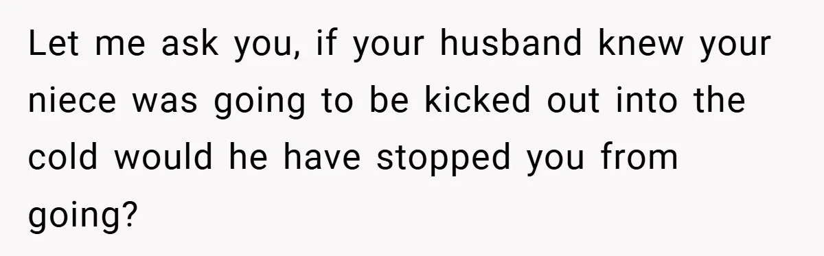 Let me ask you, if your husband knew your niece was going to be kicked out into the cold would he have stopped you from going?