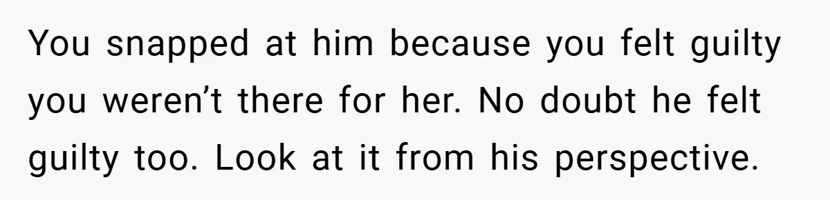 You snapped at him because you felt guilty you weren’t there for her. No doubt he felt guilty too. Look at it from his perspective.