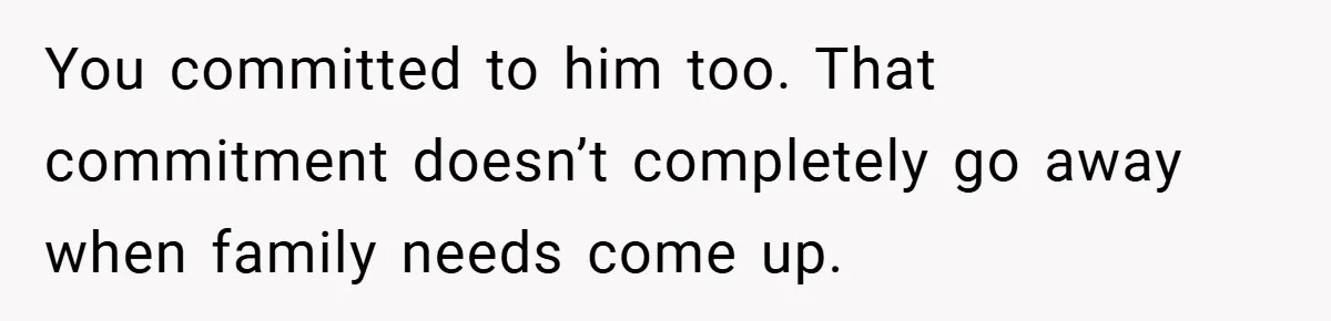 You committed to him too. That commitment doesn’t completely go away when family needs come up.