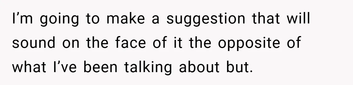 I’m going to make a suggestion that will sound on the face of it the opposite of what I’ve been talking about but.