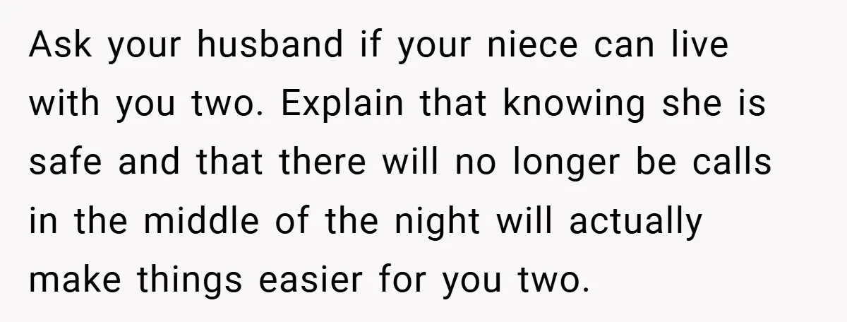 Ask your husband if your niece can live with you two. Explain that knowing she is safe and that there will no longer be calls in the middle of the...