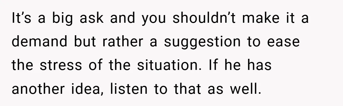 It’s a big ask and you shouldn’t make it a demand but rather a suggestion to ease the stress of the situation. If he has another idea, listen to that...