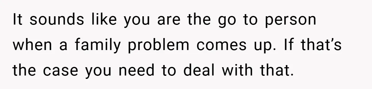 It sounds like you are the go to person when a family problem comes up. If that’s the case you need to deal with that.