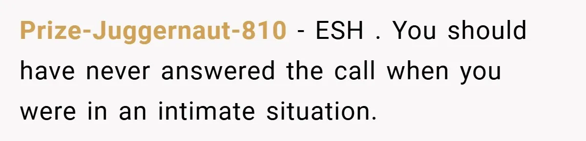 Prize-Juggernaut-810 − ESH . You should have never answered the call when you were in an intimate situation.