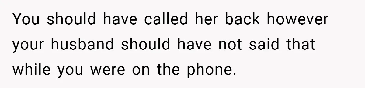 You should have called her back however your husband should have not said that while you were on the phone.
