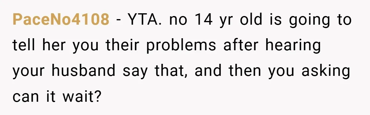 PaceNo4108 − YTA. no 14 yr old is going to tell her you their problems after hearing your husband say that, and then you asking can it wait?