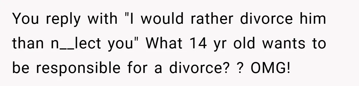 You reply with "I would rather divorce him than n__lect you" What 14 yr old wants to be responsible for a divorce? ? OMG!