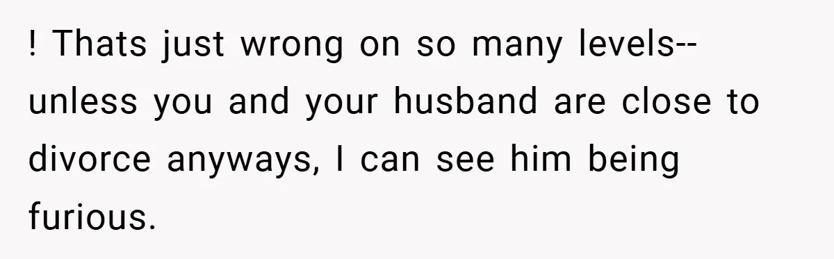 ! Thats just wrong on so many levels--unless you and your husband are close to divorce anyways, I can see him being furious.