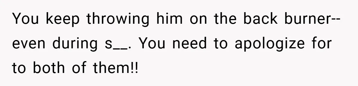 You keep throwing him on the back burner--even during s__. You need to apologize for to both of them!!