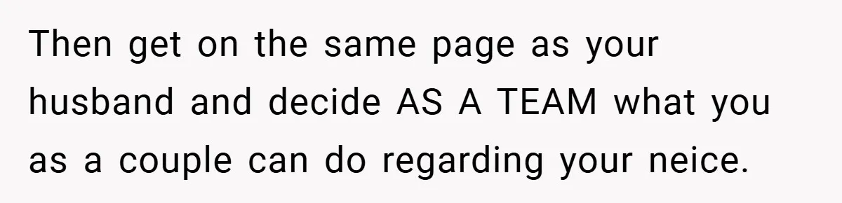 Then get on the same page as your husband and decide AS A TEAM what you as a couple can do regarding your neice.