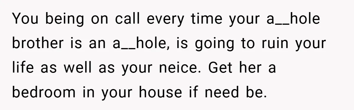 You being on call every time your a__hole brother is an a__hole, is going to ruin your life as well as your neice. Get her a bedroom in your house...