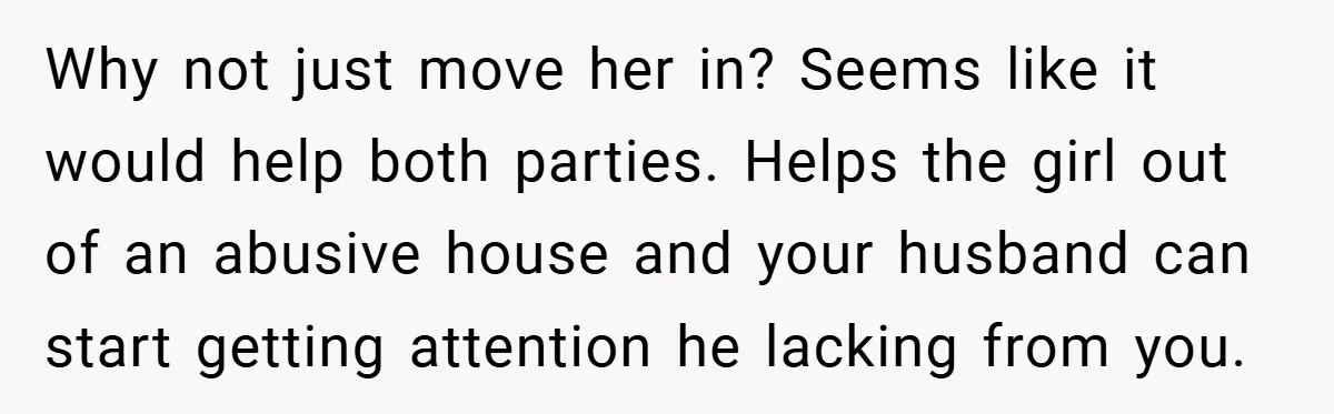 Why not just move her in? Seems like it would help both parties. Helps the girl out of an abusive house and your husband can start getting attention he lacking...