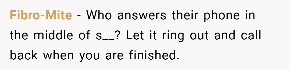 Fibro-Mite − Who answers their phone in the middle of s__? Let it ring out and call back when you are finished.