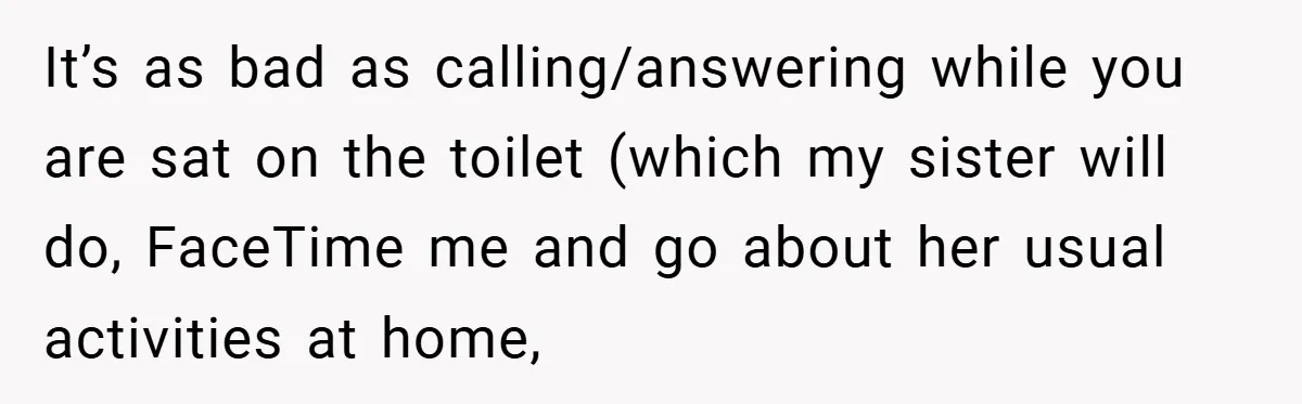 It’s as bad as calling/answering while you are sat on the toilet (which my sister will do, FaceTime me and go about her usual activities at home,