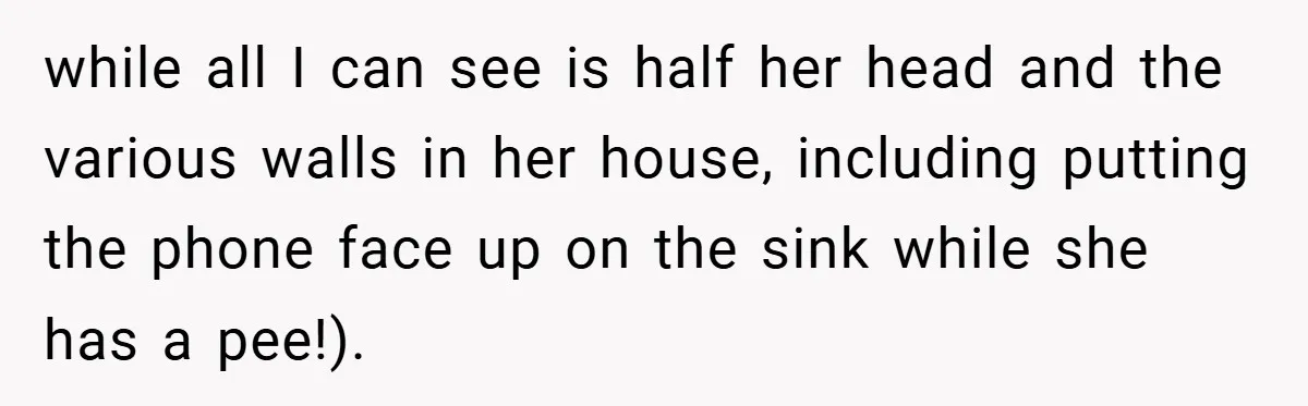 while all I can see is half her head and the various walls in her house, including putting the phone face up on the sink while she has a pee!).