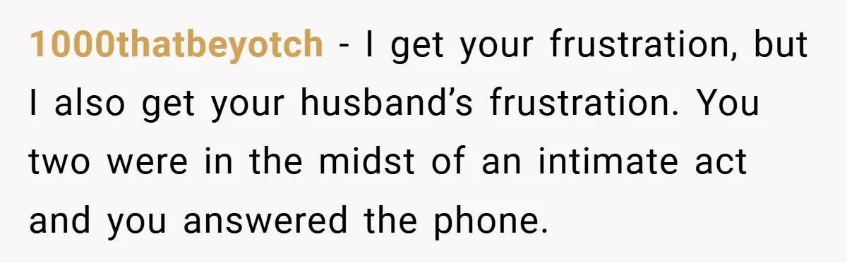 1000thatbeyotch − I get your frustration, but I also get your husband’s frustration. You two were in the midst of an intimate act and you answered the phone.