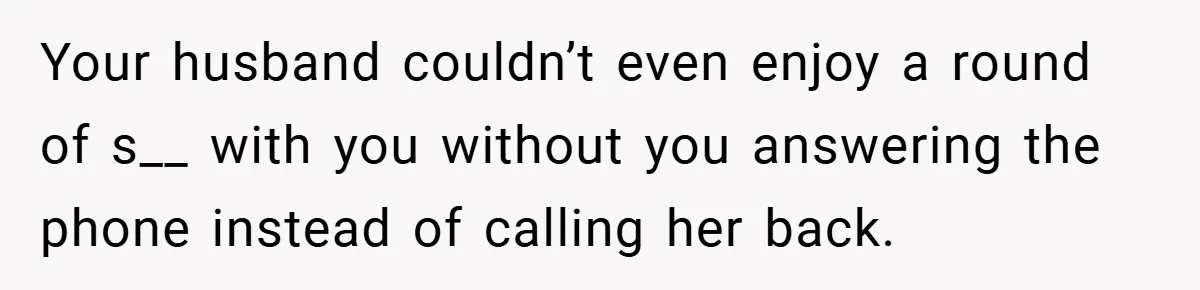 Your husband couldn’t even enjoy a round of s__ with you without you answering the phone instead of calling her back.