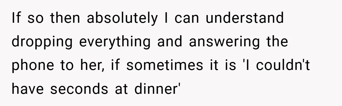 If so then absolutely I can understand dropping everything and answering the phone to her, if sometimes it is 'I couldn't have seconds at dinner'