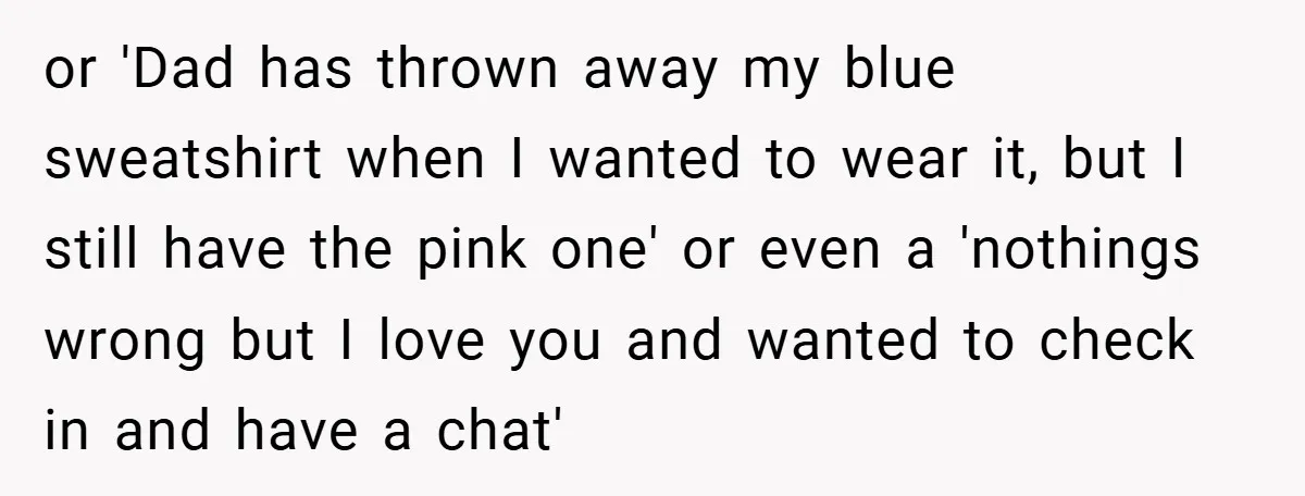 or 'Dad has thrown away my blue sweatshirt when I wanted to wear it, but I still have the pink one' or even a 'nothings wrong but I love you...