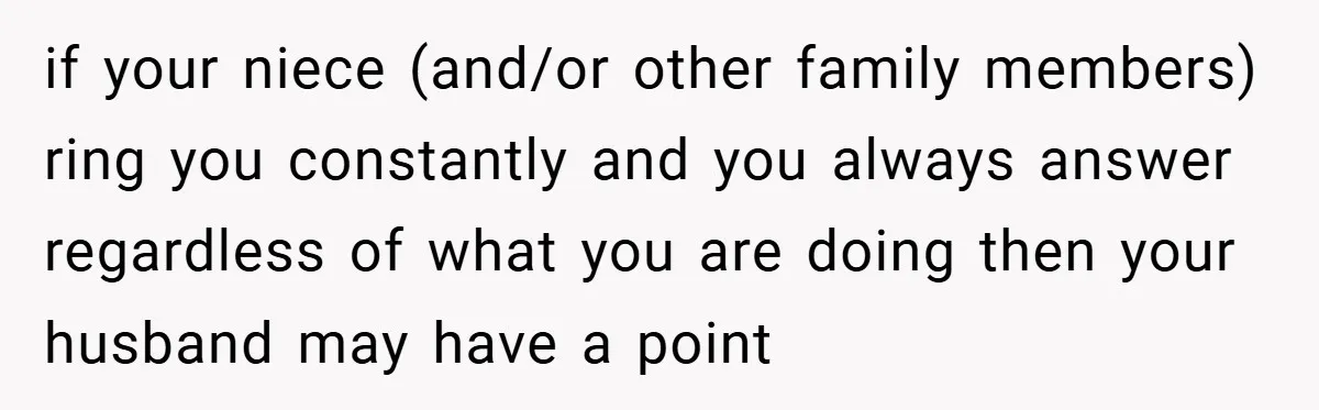 if your niece (and/or other family members) ring you constantly and you always answer regardless of what you are doing then your husband may have a point