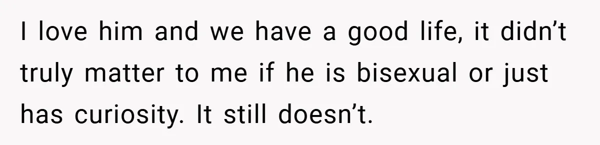 I love him and we have a good life, it didn’t truly matter to me if he is bisexual or just has curiosity. It still doesn’t.