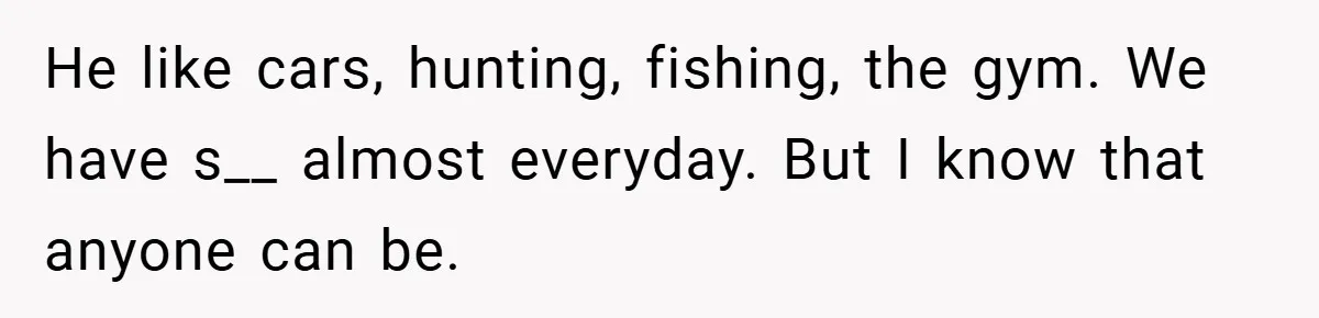 He like cars, hunting, fishing, the gym. We have s__ almost everyday. But I know that anyone can be.