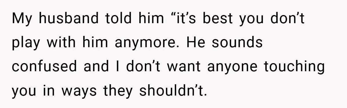My husband told him “it’s best you don’t play with him anymore. He sounds confused and I don’t want anyone touching you in ways they shouldn’t.