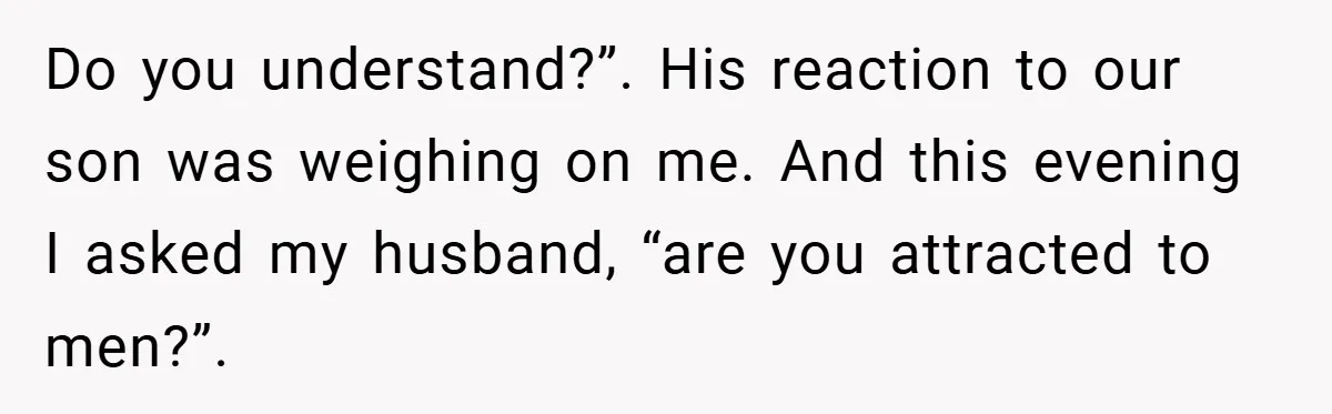Do you understand?”. His reaction to our son was weighing on me. And this evening I asked my husband, “are you attracted to men?”.