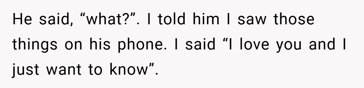 He said, “what?”. I told him I saw those things on his phone. I said “I love you and I just want to know”.