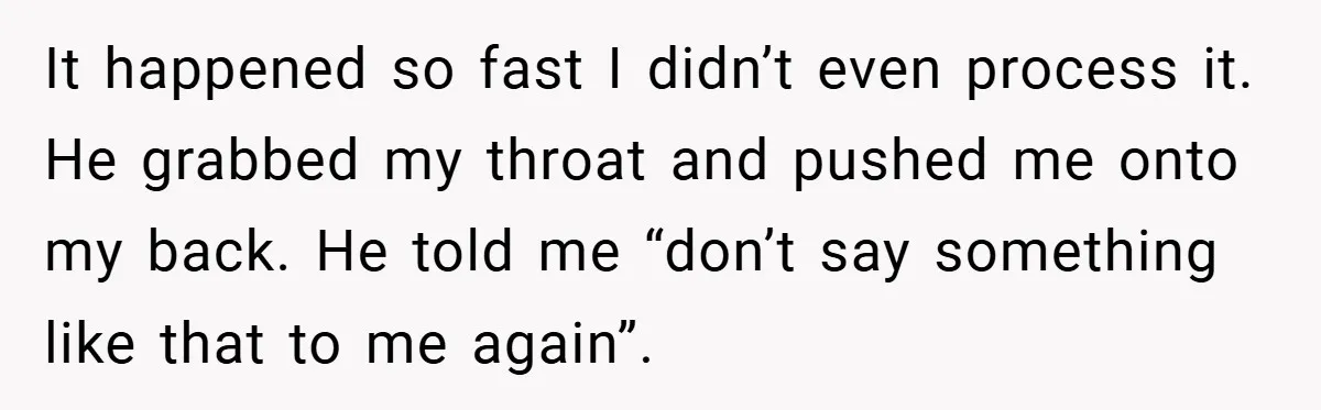 It happened so fast I didn’t even process it. He grabbed my throat and pushed me onto my back. He told me “don’t say something like that to me again”.