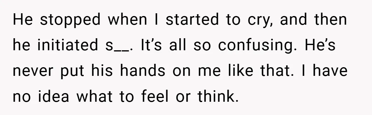 He stopped when I started to cry, and then he initiated s__. It’s all so confusing. He’s never put his hands on me like that. I have no idea what...