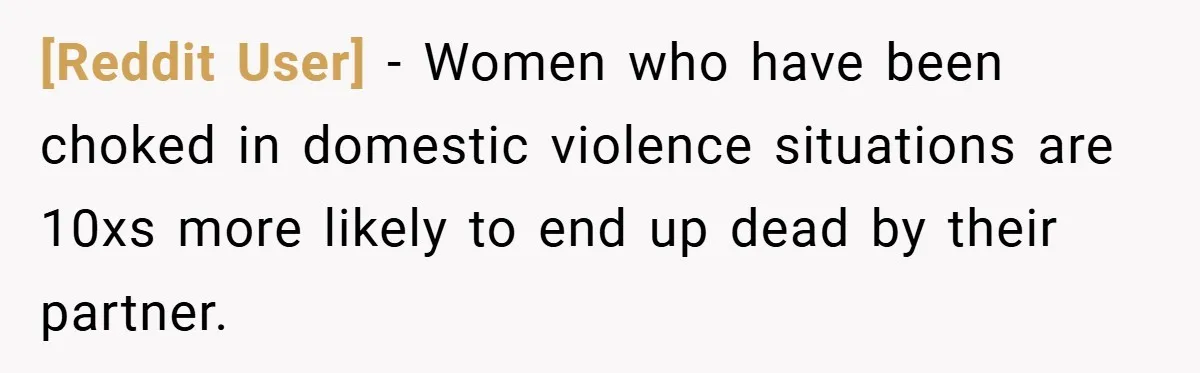 [Reddit User] − Women who have been choked in domestic violence situations are 10xs more likely to end up dead by their partner.