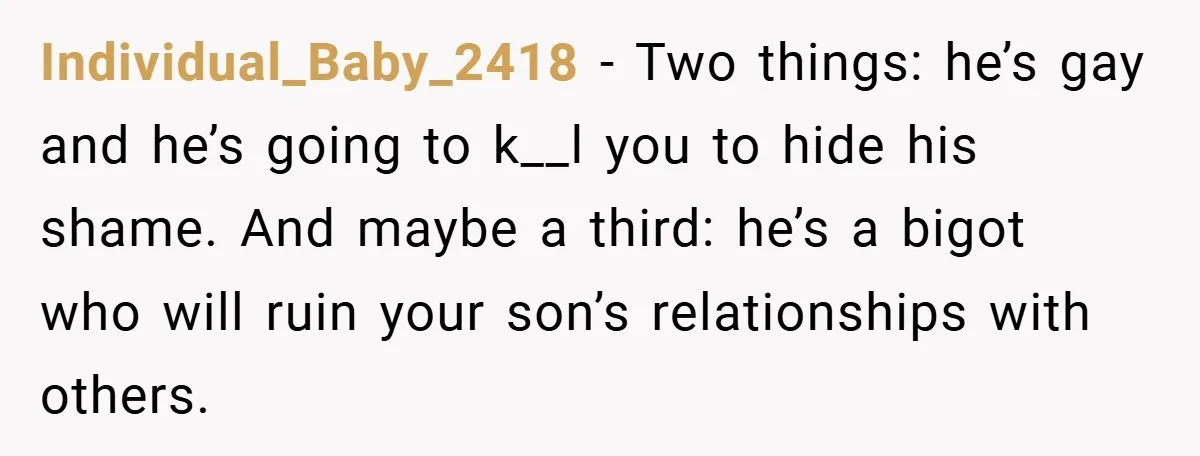Individual_Baby_2418 − Two things: he’s gay and he’s going to k__l you to hide his shame. And maybe a third: he’s a bigot who will ruin your son’s relationships with...