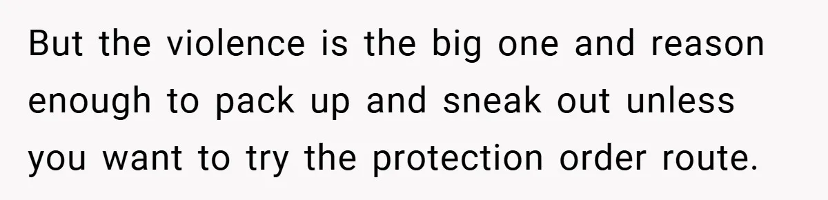 But the violence is the big one and reason enough to pack up and sneak out unless you want to try the protection order route.