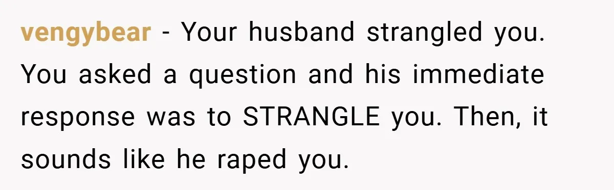 vengybear − Your husband strangled you. You asked a question and his immediate response was to STRANGLE you. Then, it sounds like he raped you.