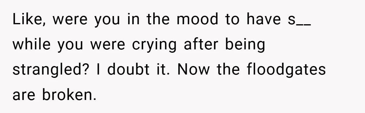 Like, were you in the mood to have s__ while you were crying after being strangled? I doubt it. Now the floodgates are broken.