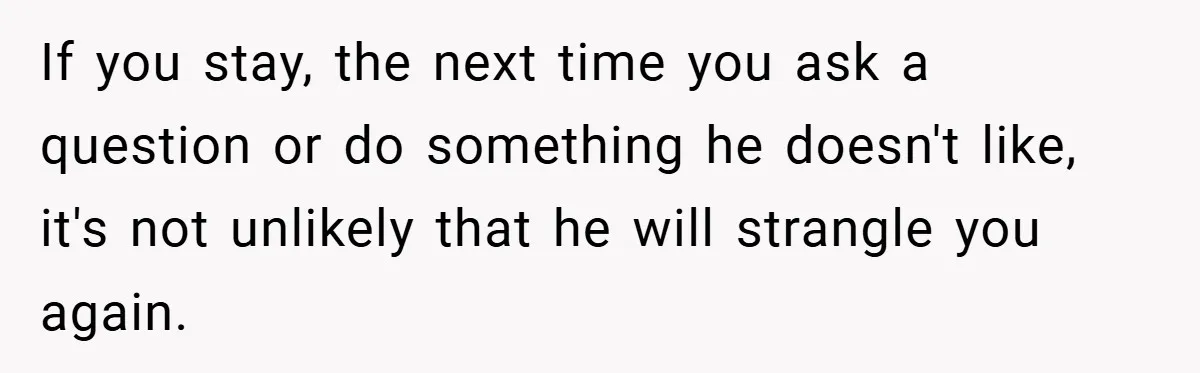 If you stay, the next time you ask a question or do something he doesn't like, it's not unlikely that he will strangle you again.