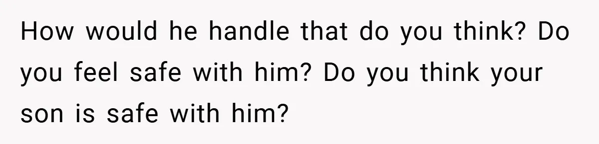How would he handle that do you think? Do you feel safe with him? Do you think your son is safe with him?