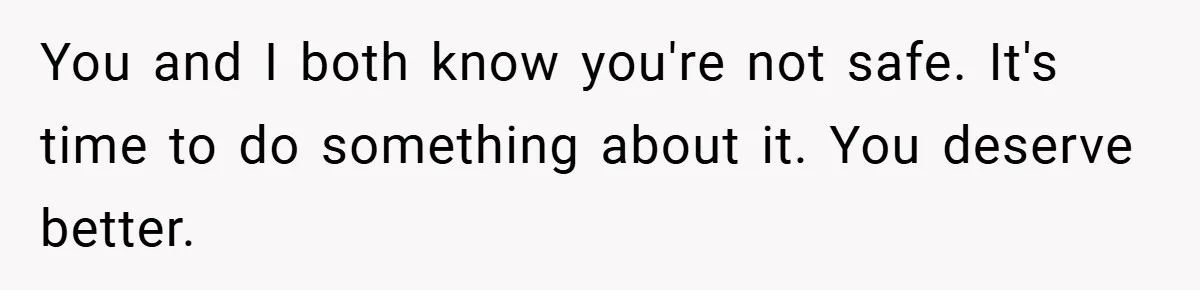 You and I both know you're not safe. It's time to do something about it. You deserve better.