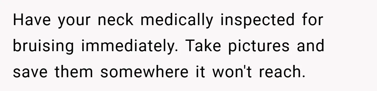 Have your neck medically inspected for bruising immediately. Take pictures and save them somewhere it won't reach.