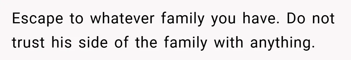Escape to whatever family you have. Do not trust his side of the family with anything.