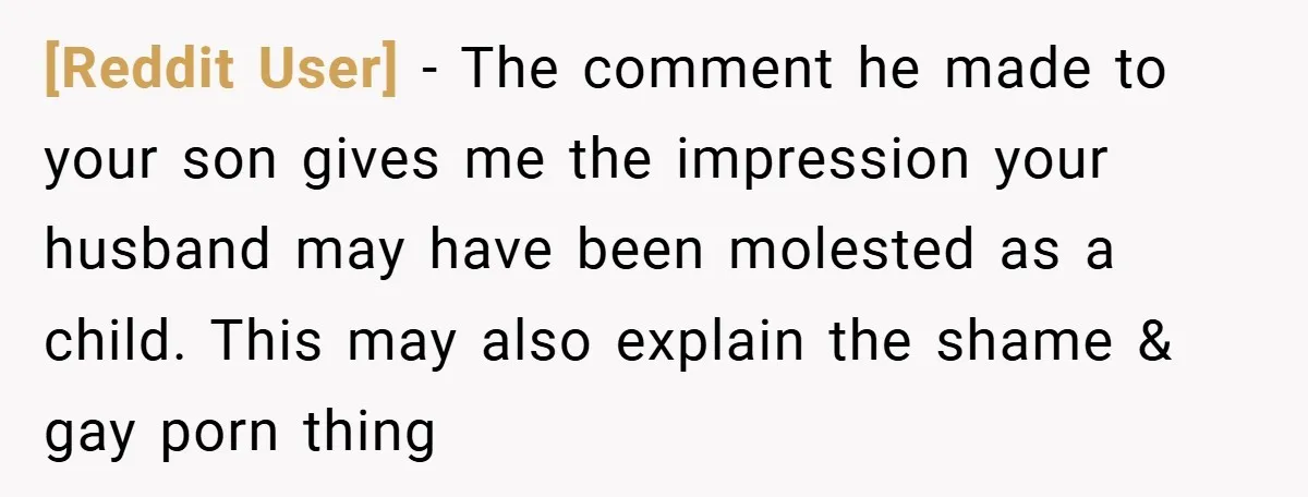 [Reddit User] − The comment he made to your son gives me the impression your husband may have been molested as a child. This may also explain the shame &...