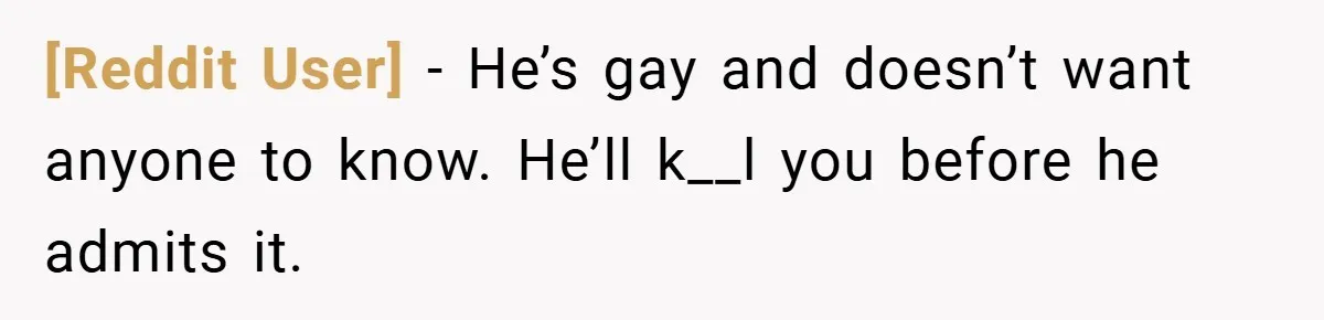 [Reddit User] − He’s gay and doesn’t want anyone to know. He’ll k__l you before he admits it.